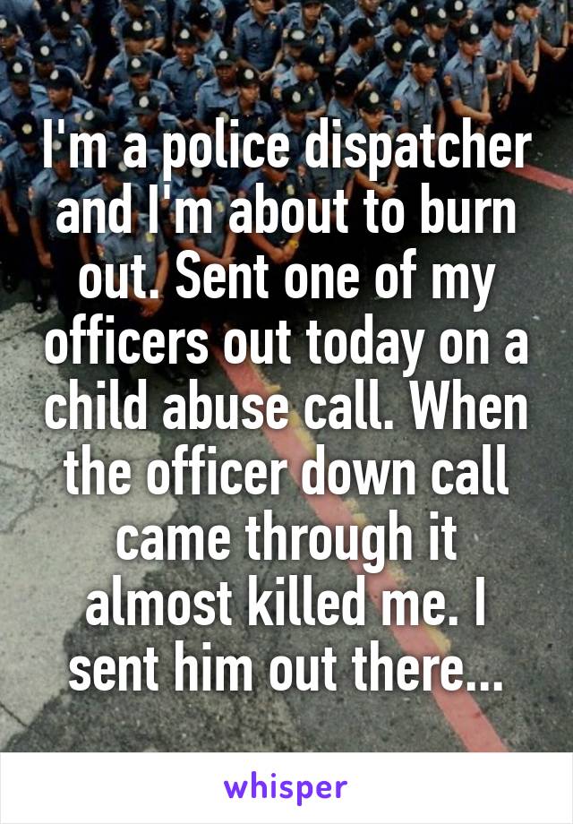 I'm a police dispatcher and I'm about to burn out. Sent one of my officers out today on a child abuse call. When the officer down call came through it almost killed me. I sent him out there...