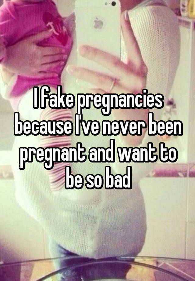 I fake pregnancies because I've never been pregnant and want to be so bad