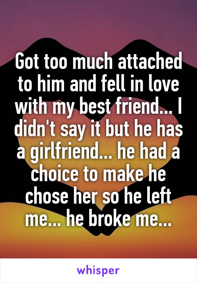 Got too much attached to him and fell in love with my best friend... I didn't say it but he has a girlfriend... he had a choice to make he chose her so he left me... he broke me...