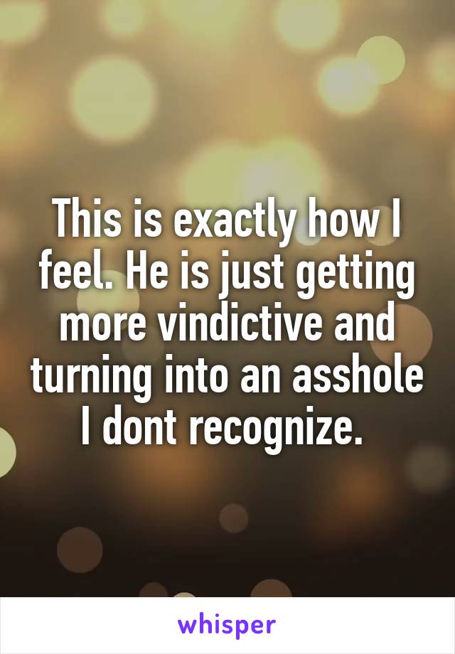 This is exactly how I feel. He is just getting more vindictive and turning into an asshole I dont recognize. 