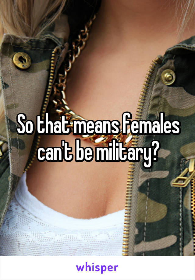 So that means females can't be military?