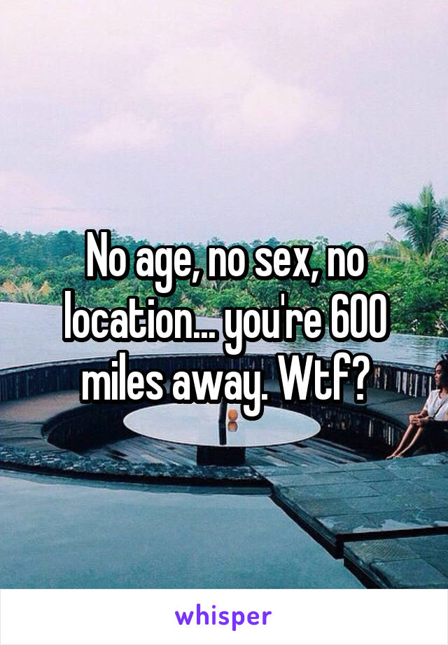 No age, no sex, no location... you're 600 miles away. Wtf?