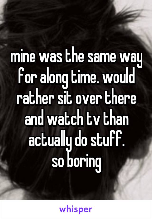 mine was the same way for along time. would rather sit over there and watch tv than actually do stuff.
so boring