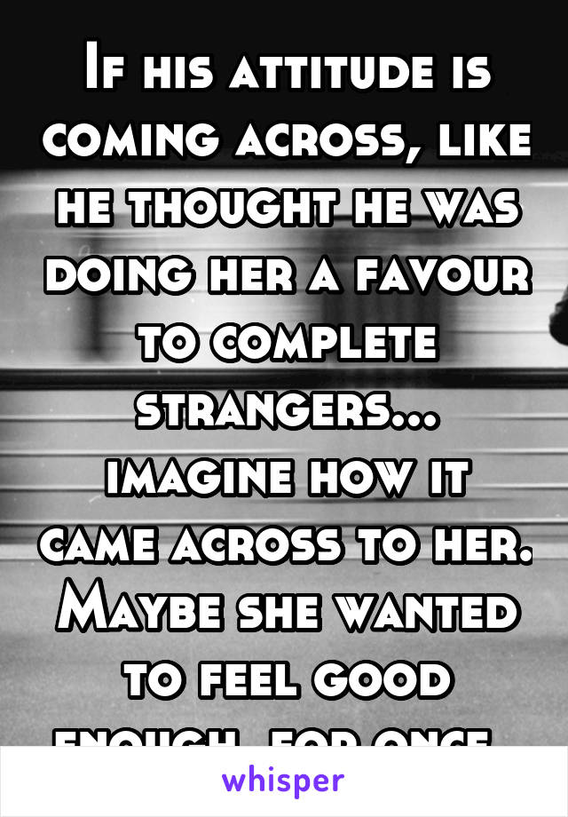 If his attitude is coming across, like he thought he was doing her a favour to complete strangers... imagine how it came across to her. Maybe she wanted to feel good enough, for once. 