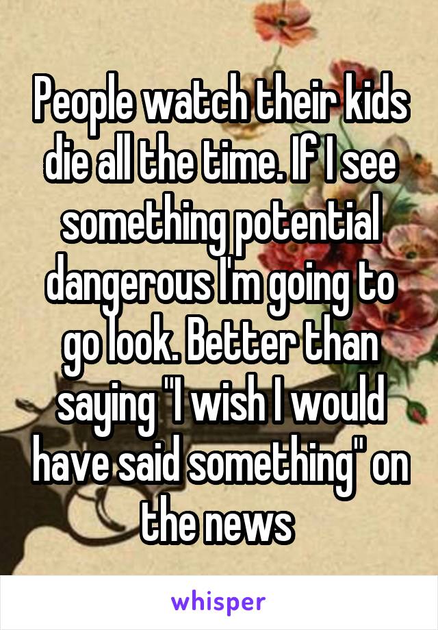 People watch their kids die all the time. If I see something potential dangerous I'm going to go look. Better than saying "I wish I would have said something" on the news 