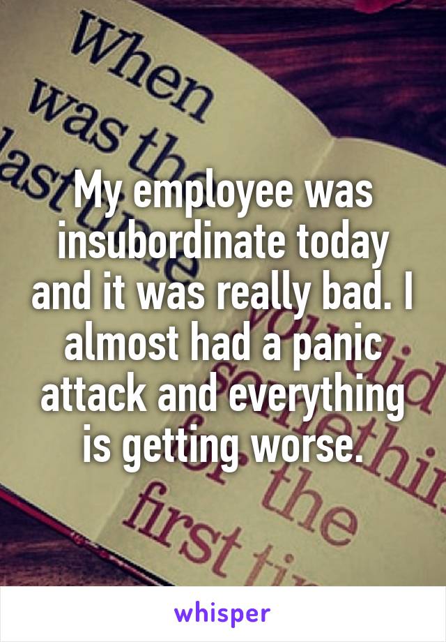 My employee was insubordinate today and it was really bad. I almost had a panic attack and everything is getting worse.