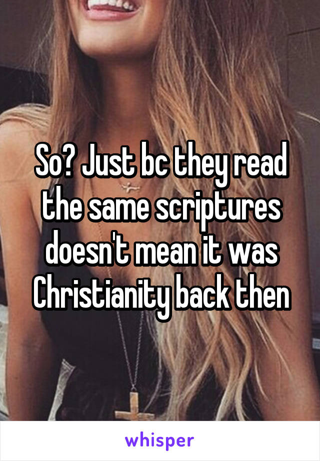 So? Just bc they read the same scriptures doesn't mean it was Christianity back then