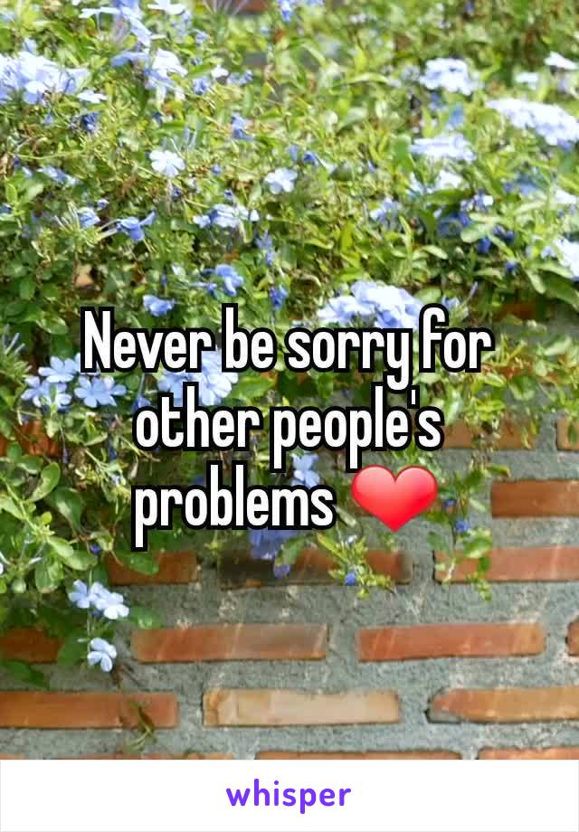 Never be sorry for other people's problems ❤