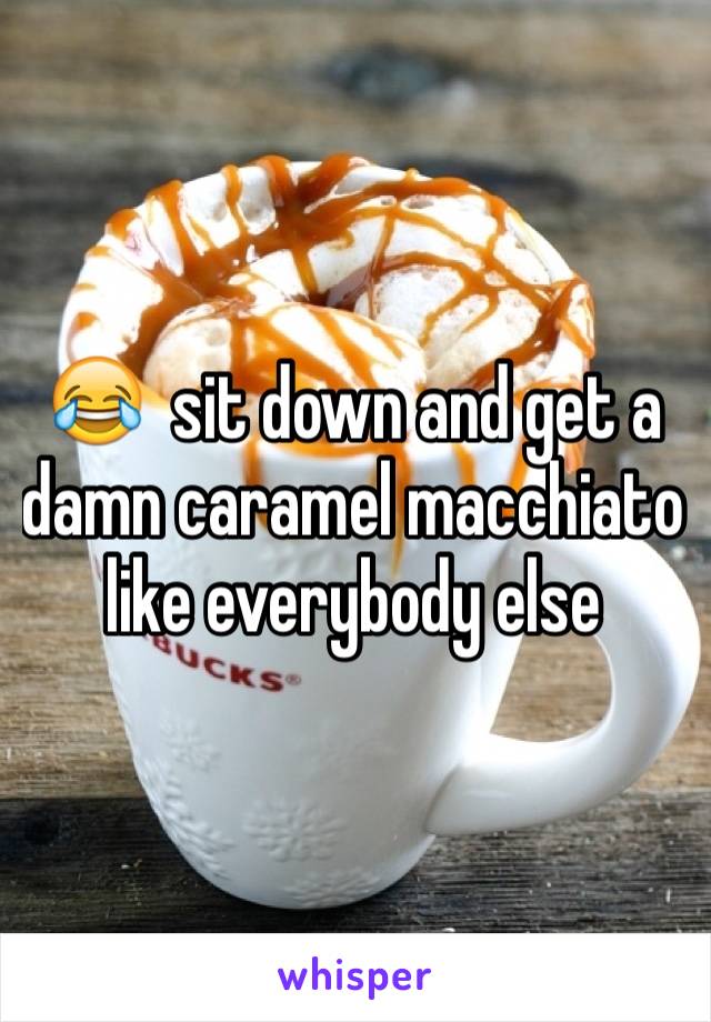 😂  sit down and get a damn caramel macchiato like everybody else 