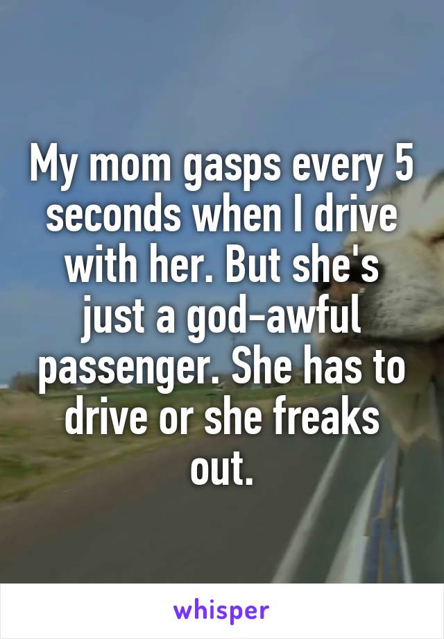 My mom gasps every 5 seconds when I drive with her. But she's just a god-awful passenger. She has to drive or she freaks out.