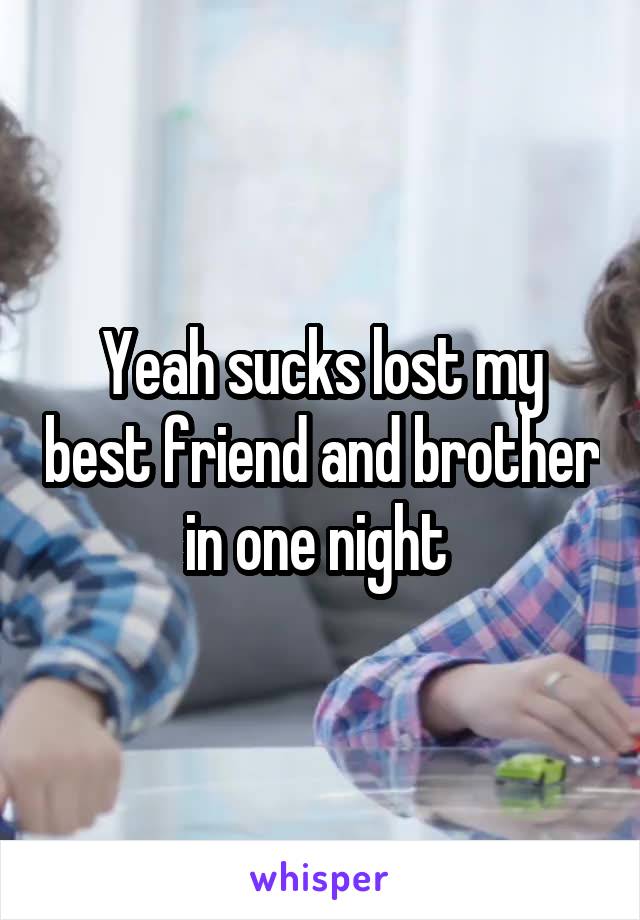 Yeah sucks lost my best friend and brother in one night 