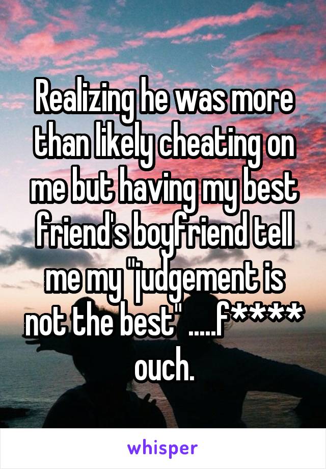 Realizing he was more than likely cheating on me but having my best friend's boyfriend tell me my "judgement is not the best" .....f**** ouch.