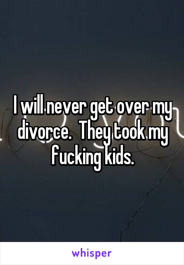 I will never get over my divorce.  They took my fucking kids.