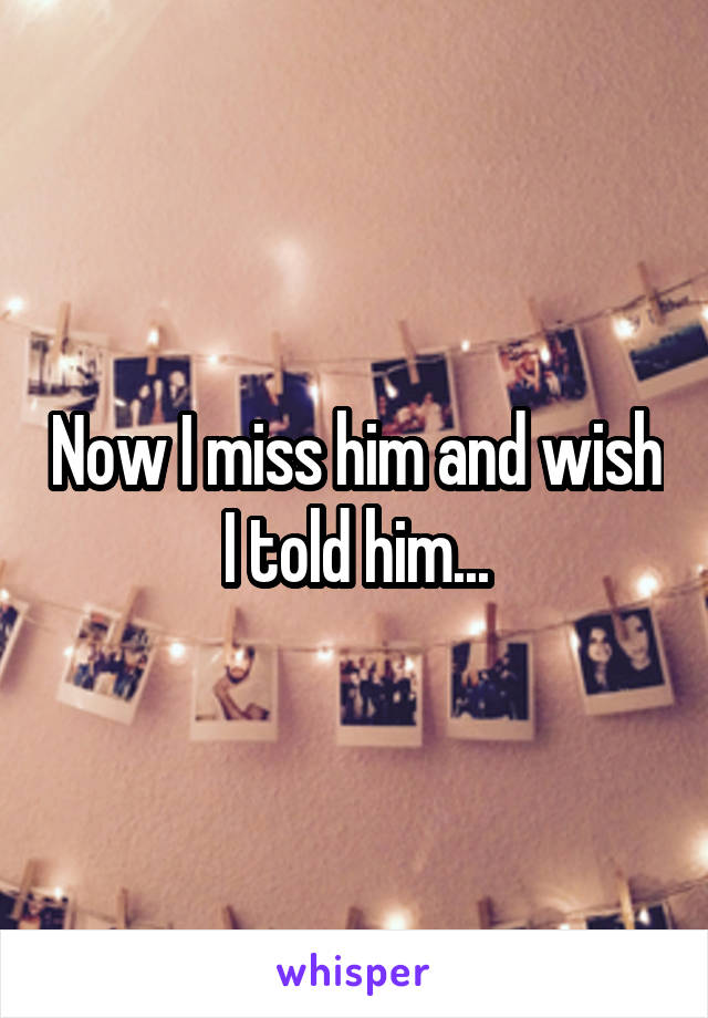 Now I miss him and wish I told him...