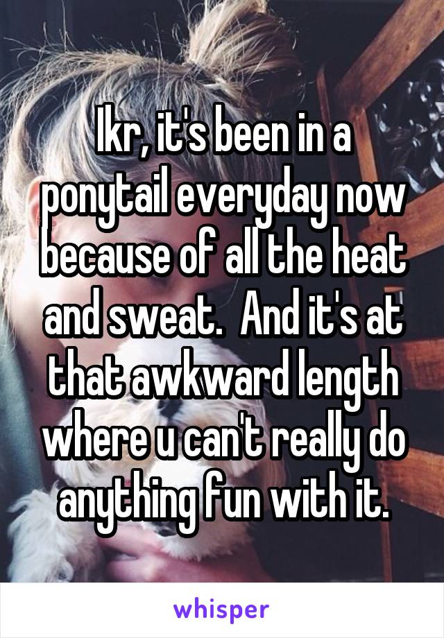 Ikr, it's been in a ponytail everyday now because of all the heat and sweat.  And it's at that awkward length where u can't really do anything fun with it.