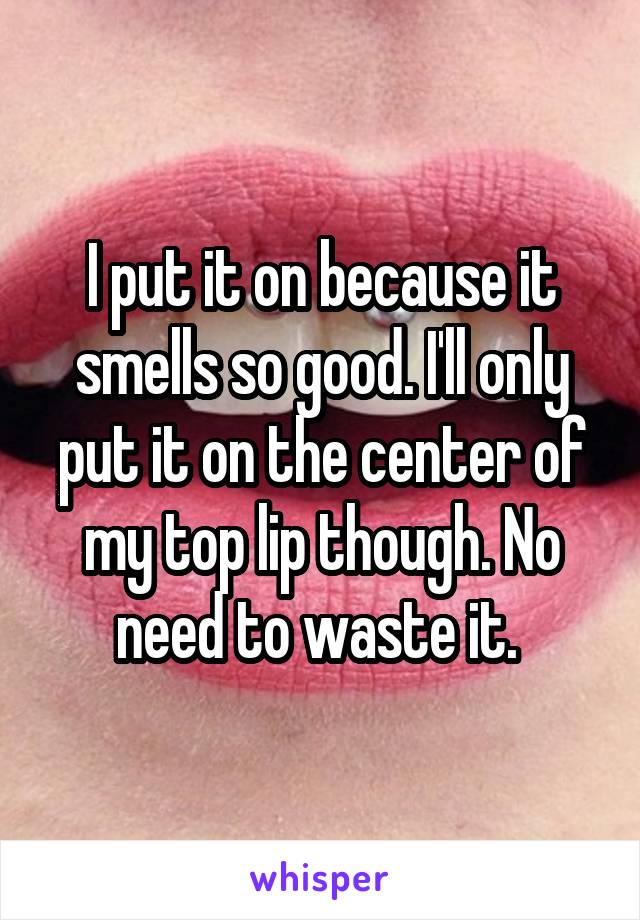 I put it on because it smells so good. I'll only put it on the center of my top lip though. No need to waste it. 