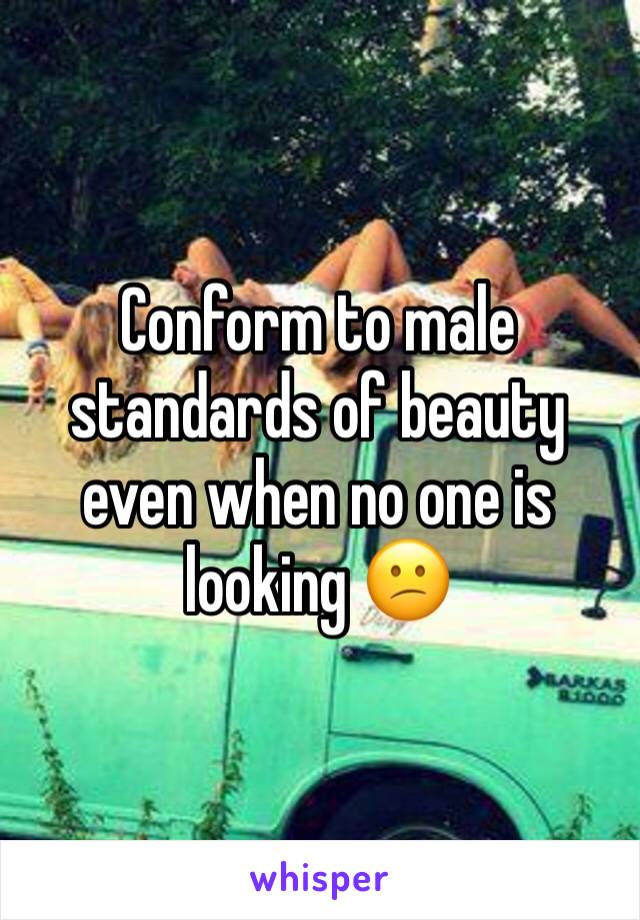 Conform to male standards of beauty even when no one is looking 😕