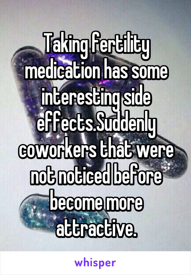 Taking fertility medication has some interesting side effects.Suddenly coworkers that were not noticed before become more attractive.