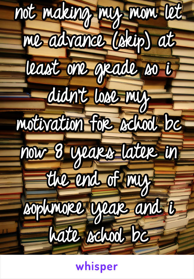 not making my mom let me advance (skip) at least one grade so i didn't lose my motivation for school bc now 8 years later in the end of my sophmore year and i hate school bc
its too easy