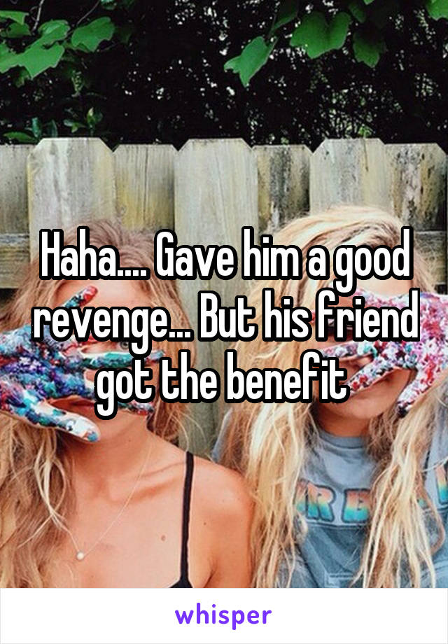 Haha.... Gave him a good revenge... But his friend got the benefit 