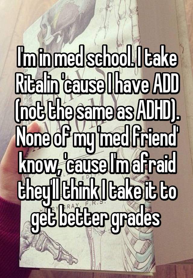 I'm in med school. I take Ritalin 'cause I have ADD (not the same as ADHD). None of my 'med friend' know, 'cause I'm afraid they'll think I take it to get better grades 