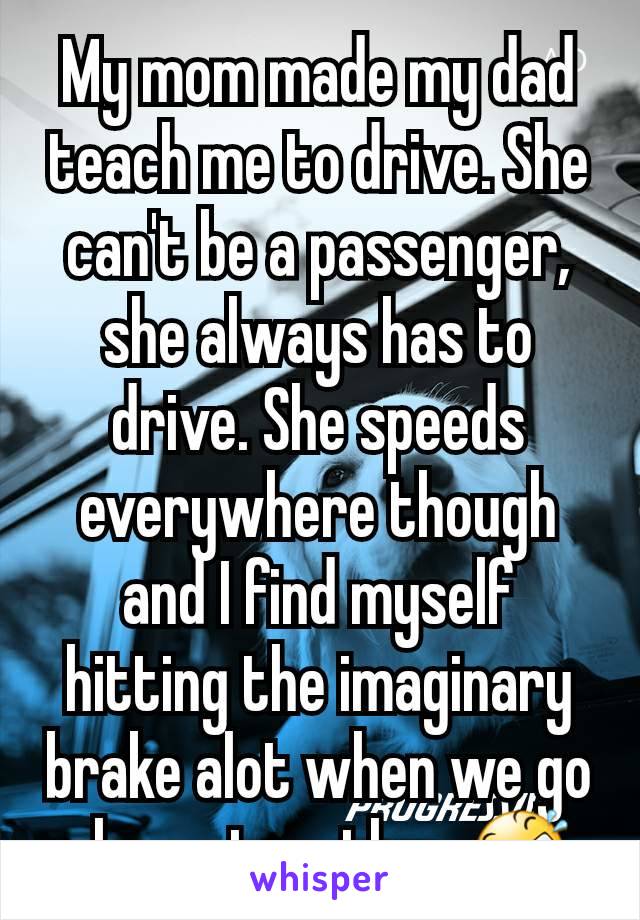 My mom made my dad teach me to drive. She can't be a passenger, she always has to drive. She speeds everywhere though and I find myself hitting the imaginary brake alot when we go places together 🤣