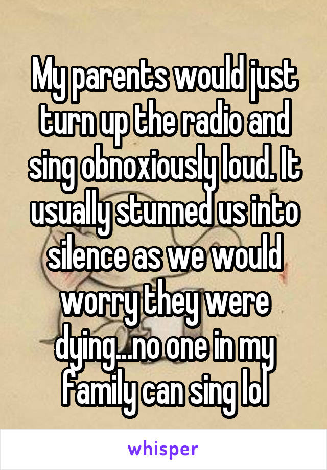 My parents would just turn up the radio and sing obnoxiously loud. It usually stunned us into silence as we would worry they were dying...no one in my family can sing lol