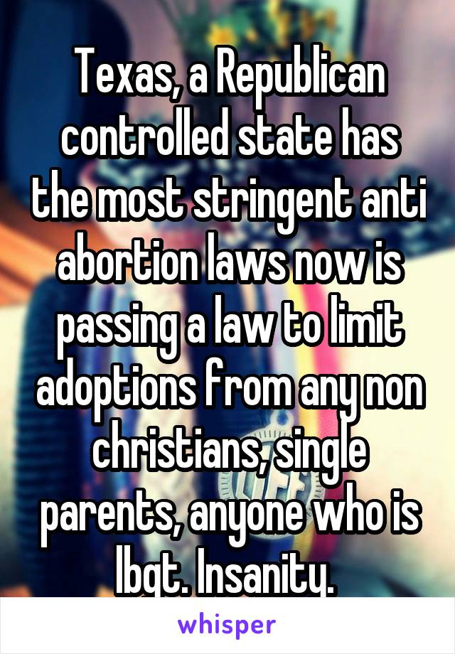 Texas, a Republican controlled state has the most stringent anti abortion laws now is passing a law to limit adoptions from any non christians, single parents, anyone who is lbgt. Insanity. 