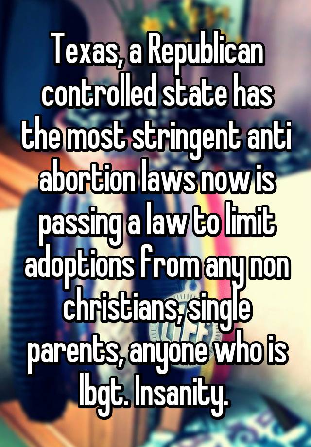 Texas, a Republican controlled state has the most stringent anti abortion laws now is passing a law to limit adoptions from any non christians, single parents, anyone who is lbgt. Insanity. 