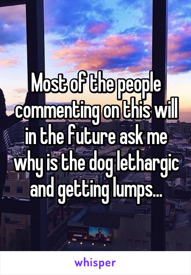 Most of the people commenting on this will in the future ask me why is the dog lethargic and getting lumps...