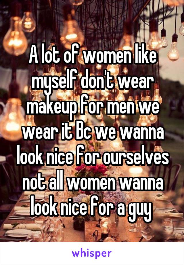 A lot of women like myself don't wear makeup for men we wear it Bc we wanna look nice for ourselves not all women wanna look nice for a guy 
