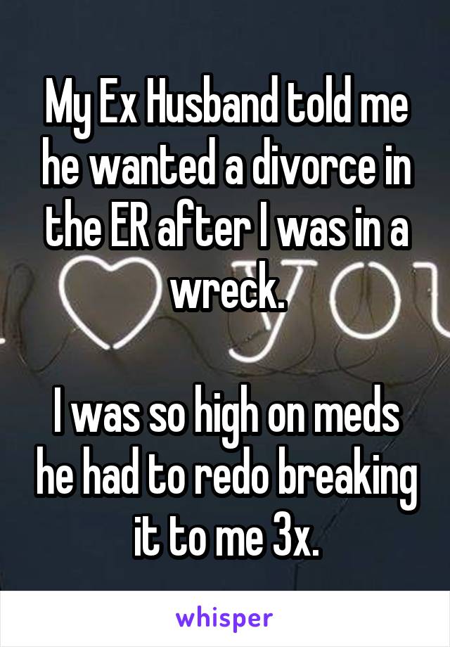 My Ex Husband told me he wanted a divorce in the ER after I was in a wreck.

I was so high on meds he had to redo breaking it to me 3x.