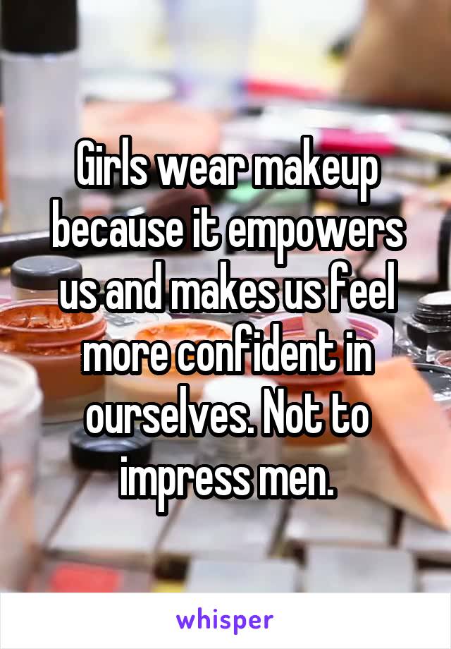 Girls wear makeup because it empowers us and makes us feel more confident in ourselves. Not to impress men.