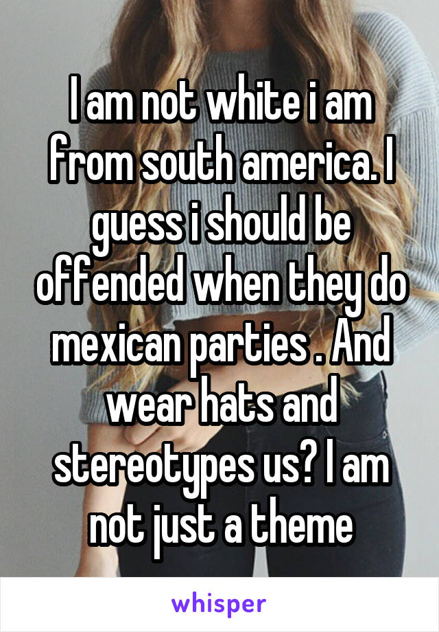 I am not white i am from south america. I guess i should be offended when they do mexican parties . And wear hats and stereotypes us? I am not just a theme