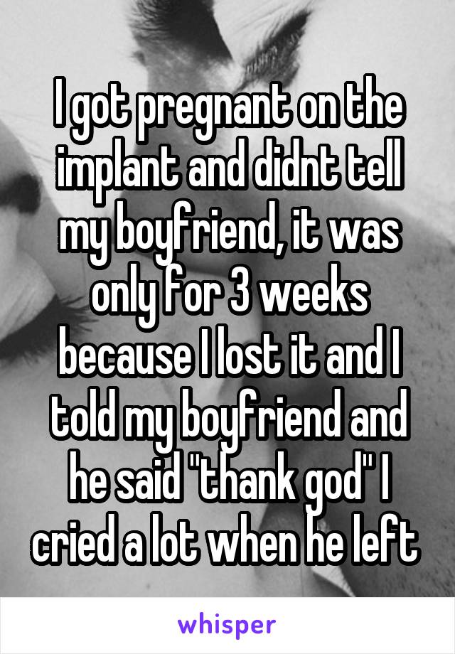 I got pregnant on the implant and didnt tell my boyfriend, it was only for 3 weeks because I lost it and I told my boyfriend and he said "thank god" I cried a lot when he left 