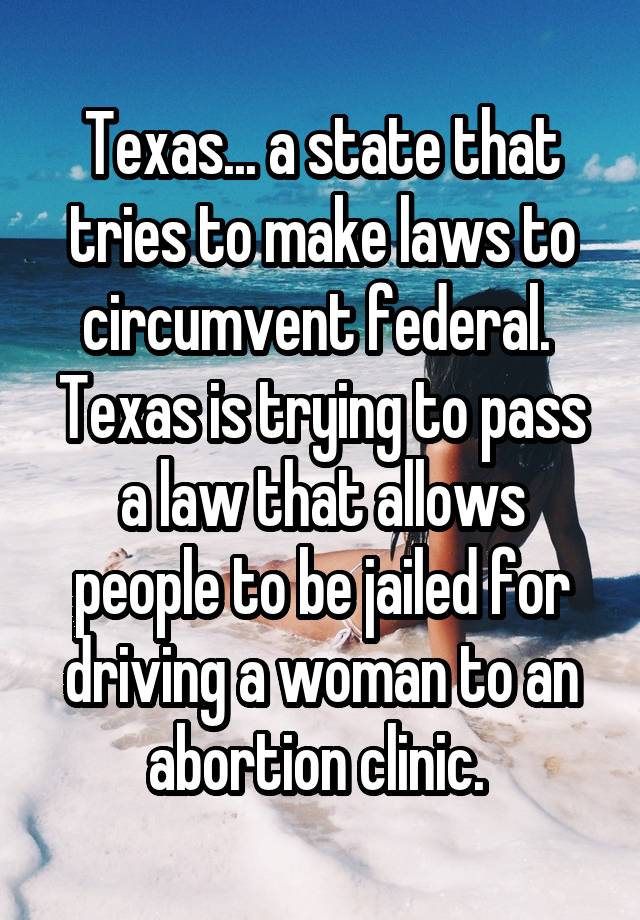 Texas... a state that tries to make laws to circumvent federal. 
Texas is trying to pass a law that allows people to be jailed for driving a woman to an abortion clinic. 