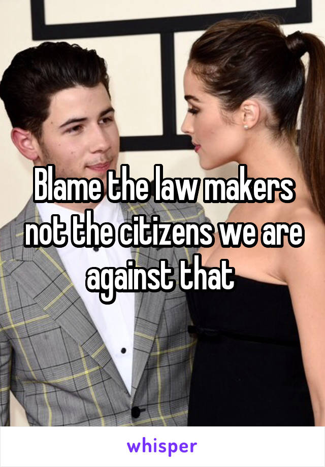 Blame the law makers not the citizens we are against that 