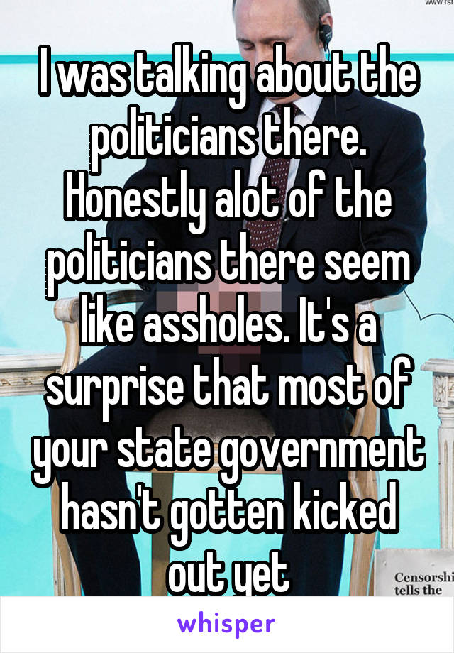 I was talking about the politicians there. Honestly alot of the politicians there seem like assholes. It's a surprise that most of your state government hasn't gotten kicked out yet