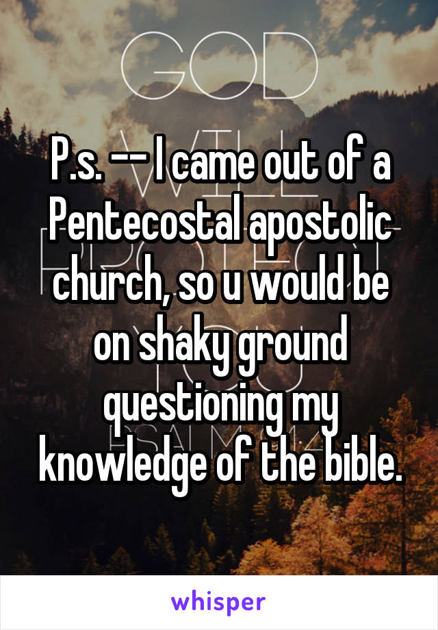 P.s. -- I came out of a Pentecostal apostolic church, so u would be on shaky ground questioning my knowledge of the bible.