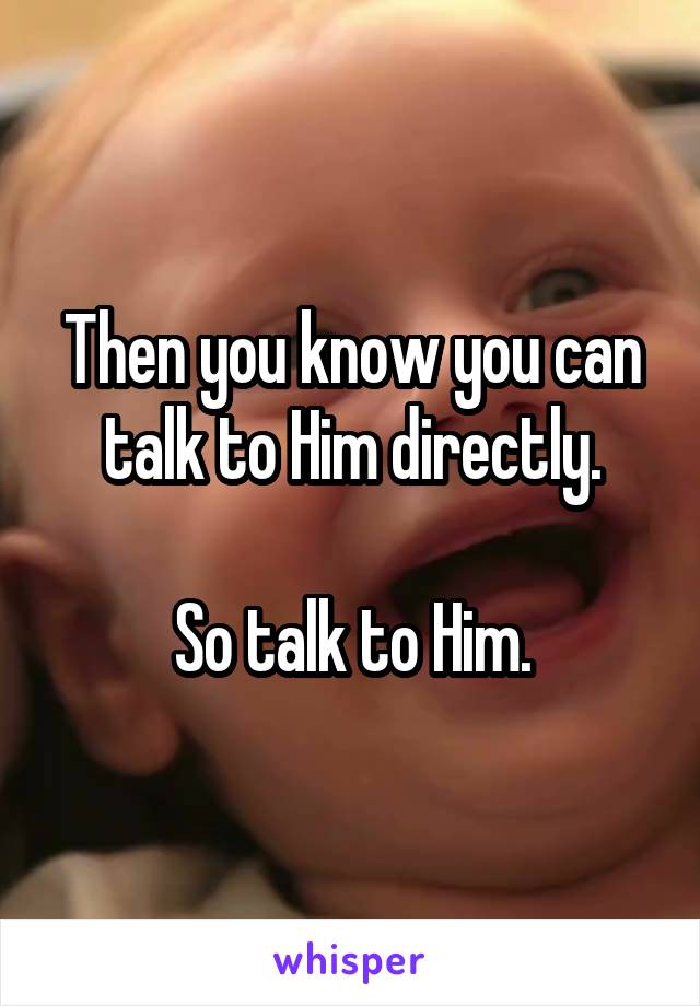 Then you know you can talk to Him directly.

So talk to Him.