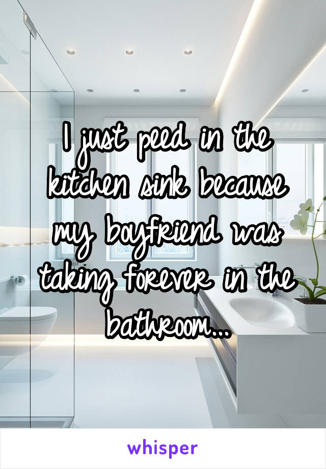 I just peed in the kitchen sink because my boyfriend was taking forever in the bathroom...