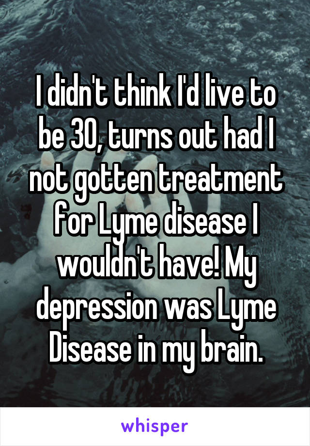 I didn't think I'd live to be 30, turns out had I not gotten treatment for Lyme disease I wouldn't have! My depression was Lyme Disease in my brain.