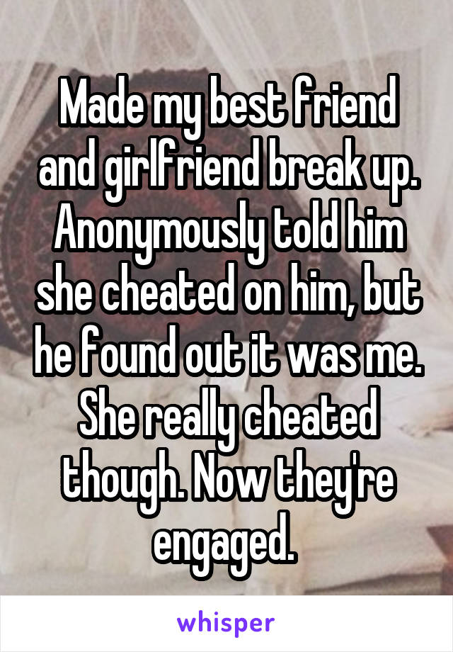 Made my best friend and girlfriend break up. Anonymously told him she cheated on him, but he found out it was me. She really cheated though. Now they're engaged. 
