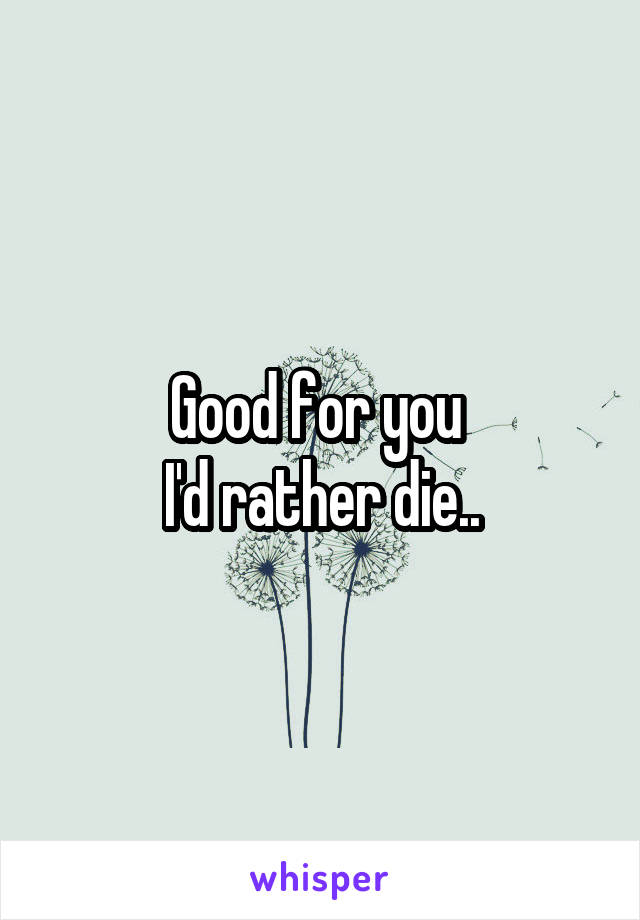 Good for you 
I'd rather die..
