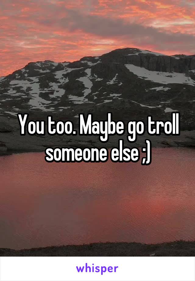 You too. Maybe go troll someone else ;)