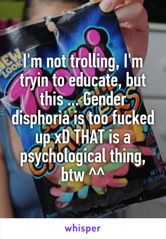 I'm not trolling, I'm tryin to educate, but this ... Gender disphoria is too fucked up xD THAT is a psychological thing, btw ^^