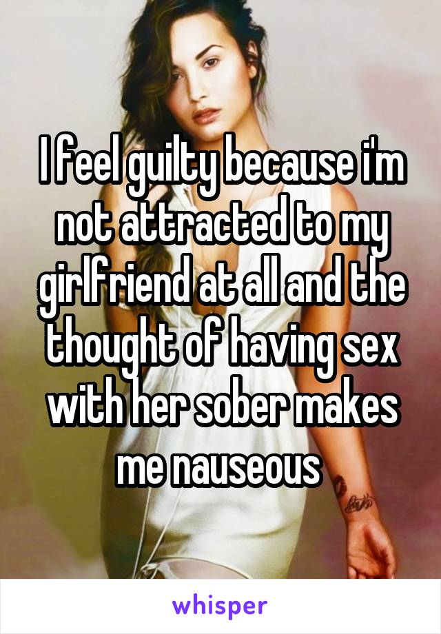 I feel guilty because i'm not attracted to my girlfriend at all and the thought of having sex with her sober makes me nauseous 