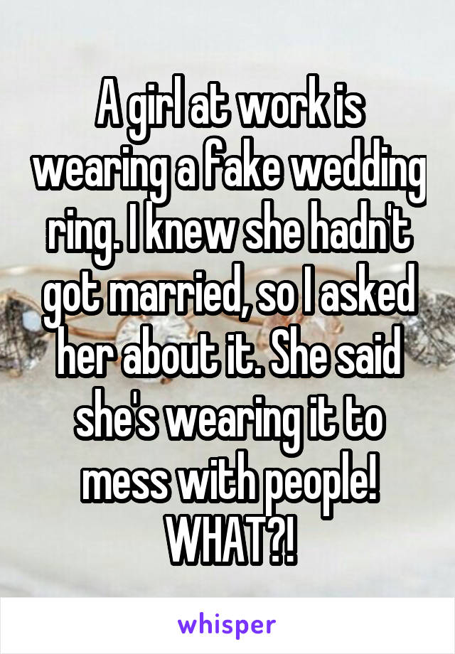 A girl at work is wearing a fake wedding ring. I knew she hadn't got married, so I asked her about it. She said she's wearing it to mess with people! WHAT?!