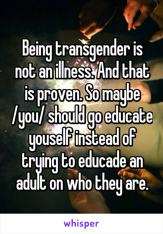 Being transgender is not an illness. And that is proven. So maybe /you/ should go educate youself instead of trying to educade an adult on who they are.