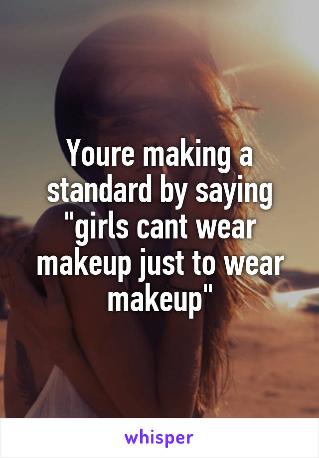Youre making a standard by saying "girls cant wear makeup just to wear makeup"